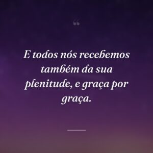 E todos nós recebemos também da sua plenitude, e graça por graça.
