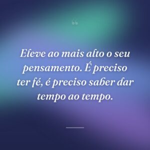 Eleve ao mais alto o seu pensamento. É preciso ter fé, é preciso saber dar tempo ao tempo.