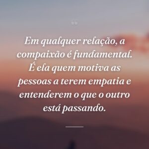 Em qualquer relação, a compaixão é fundamental. É ela quem motiva as pessoas a terem empatia e entenderem o que o outro está passando.