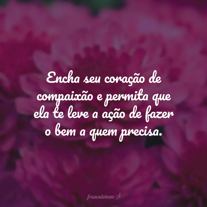 Encha seu coração de compaixão e permita que ela te leve a ação de fazer o bem a quem precisa.