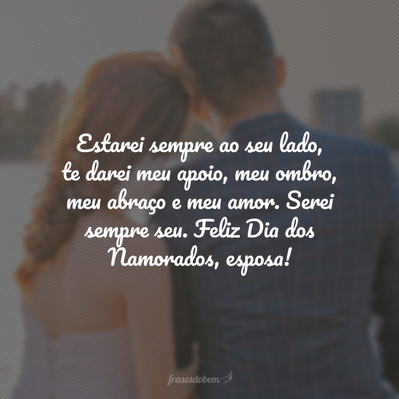 Estarei sempre ao seu lado, te darei meu apoio, meu ombro, meu abraço e meu amor. Serei sempre seu. Feliz Dia dos Namorados, esposa!