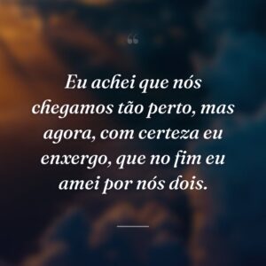 Eu achei que nós chegamos tão perto, mas agora, com certeza eu enxergo, que no fim eu amei por nós dois.