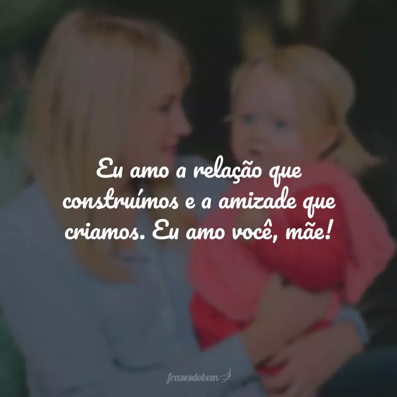 Eu amo a relação que construímos e a amizade que criamos. Eu amo você, mãe!