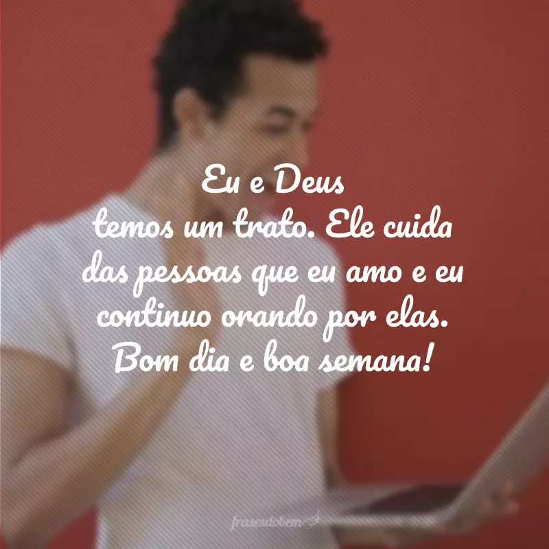 Eu e Deus temos um trato. Ele cuida das pessoas que eu amo e eu continuo orando por elas. Bom dia e boa semana!