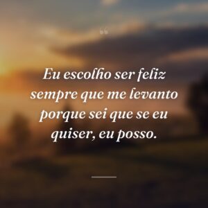 Eu escolho ser feliz sempre que me levanto porque sei que se eu quiser, eu posso.