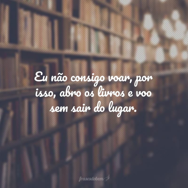 Eu não consigo voar, por isso, abro os livros e voo sem sair do lugar.