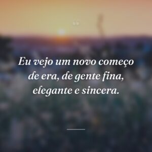 Eu vejo um novo começo de era, de gente fina, elegante e sincera.