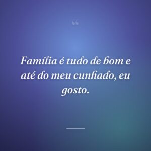 Família é tudo de bom e até do meu cunhado, eu gosto.