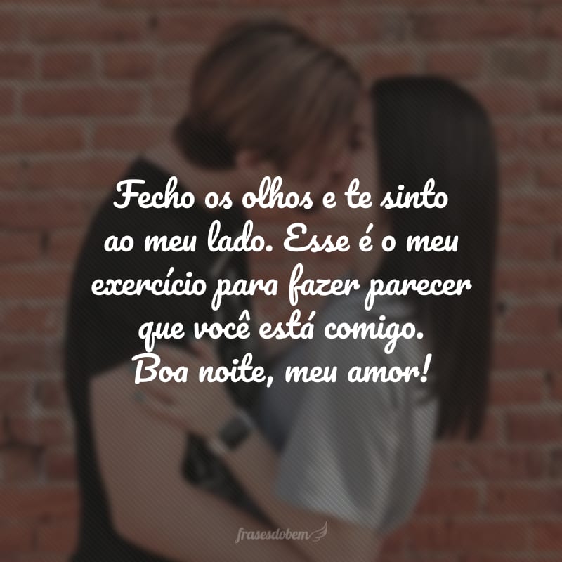 Fecho os olhos e te sinto ao meu lado. Esse é o meu exercício para fazer parecer que você está comigo. Boa noite, meu amor!