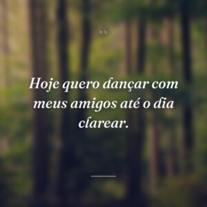 Hoje quero dançar com meus amigos até o dia clarear.
