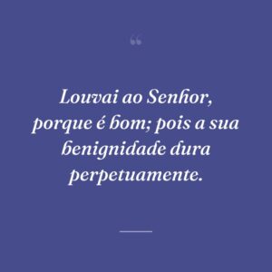 Louvai ao Senhor, porque é bom; pois a sua benignidade dura perpetuamente.