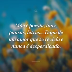 Mãe é poesia, tons, pausas, letras... Dona de um amor que se recicla e nunca é desperdiçado.