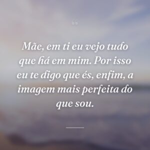 Mãe, em ti eu vejo tudo que há em mim. Por isso eu te digo que és, enfim, a imagem mais perfeita do que sou.