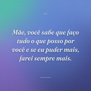 Mãe, você sabe que faço tudo o que posso por você e se eu puder mais, farei sempre mais.