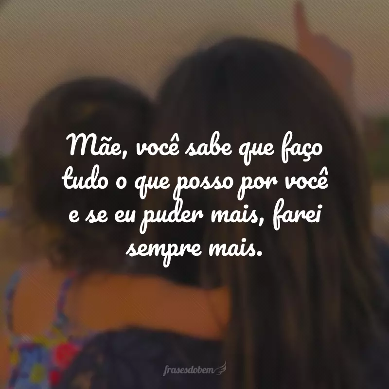 Mãe, você sabe que faço tudo o que posso por você e se eu puder mais, farei sempre mais.