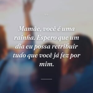 Mamãe, você é uma rainha. Espero que um dia eu possa retribuir tudo que você já fez por mim.
