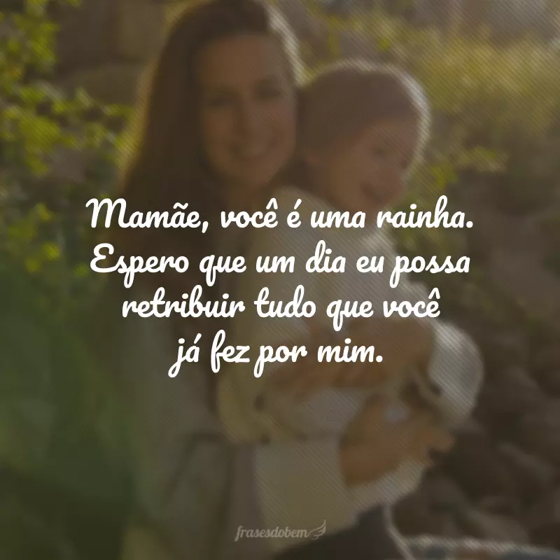 Mamãe, você é uma rainha. Espero que um dia eu possa retribuir tudo que você já fez por mim.