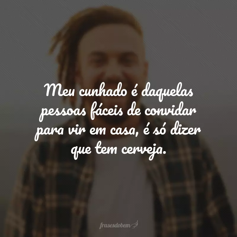 Meu cunhado é daquelas pessoas fáceis de convidar para vir em casa, é só dizer que tem cerveja.