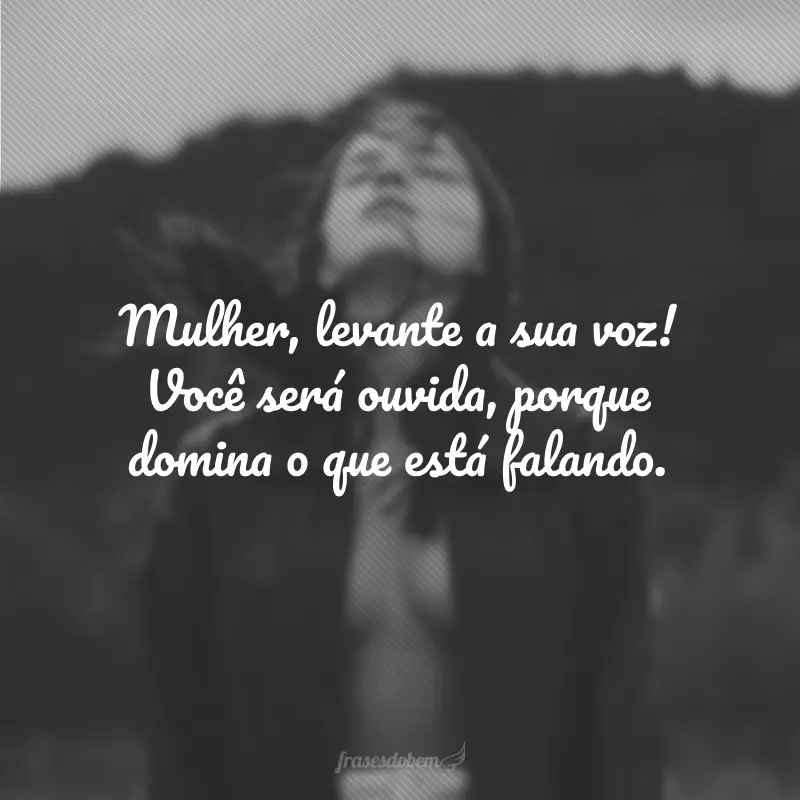 Mulher, levante a sua voz! Você será ouvida, porque domina o que está falando.