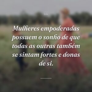 Mulheres empoderadas possuem o sonho de que todas as outras também se sintam fortes e donas de si.