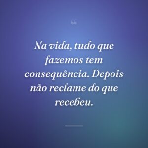 Na vida, tudo que fazemos tem consequência. Depois não reclame do que recebeu.