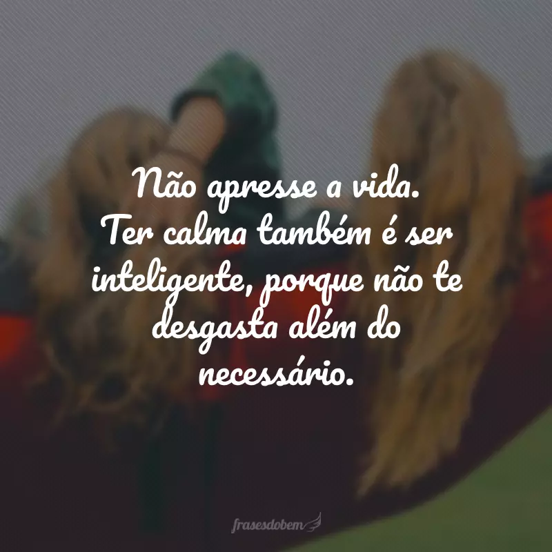 Não apresse a vida. Ter calma também é ser inteligente, porque não te desgasta além do necessário.