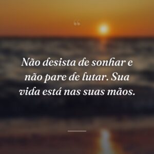 Não desista de sonhar e não pare de lutar. Sua vida está nas suas mãos.