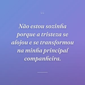 Não estou sozinha porque a tristeza se alojou e se transformou na minha principal companheira.