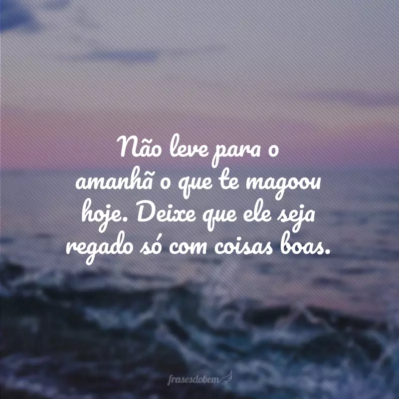 Não leve para o amanhã o que te magoou hoje. Deixe que ele seja regado só com coisas boas.