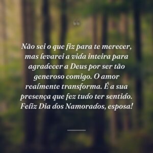 Não sei o que fiz para te merecer, mas levarei a vida inteira para agradecer a Deus por ser tão generoso comigo. O amor realmente transforma. É a sua presença que fez tudo ter sentido. Feliz Dia dos Namorados, esposa!