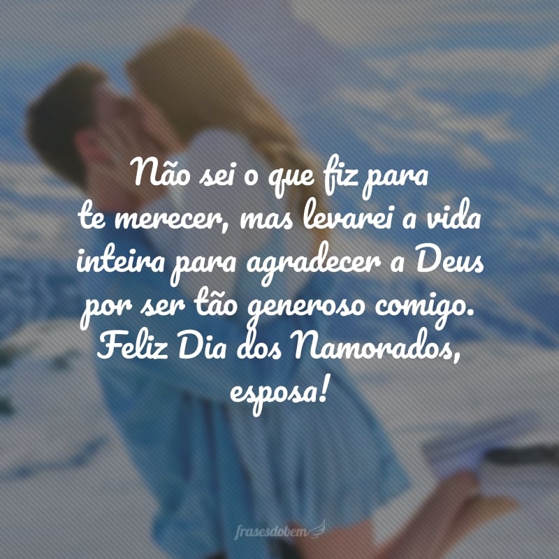 Não sei o que fiz para te merecer, mas levarei a vida inteira para agradecer a Deus por ser tão generoso comigo. O amor realmente transforma. É a sua presença que fez tudo ter sentido. Feliz Dia dos Namorados, esposa! 