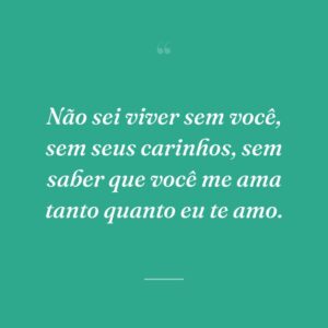 Não sei viver sem você, sem seus carinhos, sem saber que você me ama tanto quanto eu te amo.