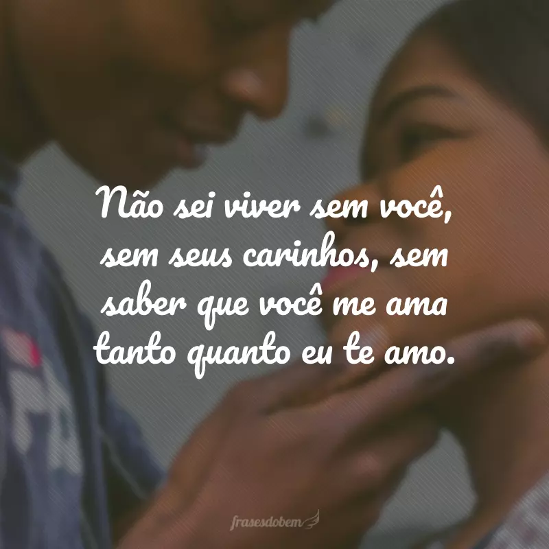 Não sei viver sem você, sem seus carinhos, sem saber que você me ama tanto quanto eu te amo.