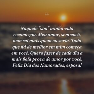 Naquele "sim" minha vida recomeçou. Meu amor, sem você, nem sei mais quem eu seria. Tudo que há de melhor em mim começa em você. Quero fazer de cada dia a mais bela prova de amor por você. Feliz Dia dos Namorados, esposa!