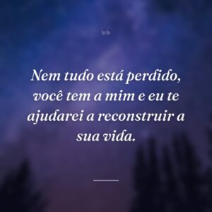 Nem tudo está perdido, você tem a mim e eu te ajudarei a reconstruir a sua vida.