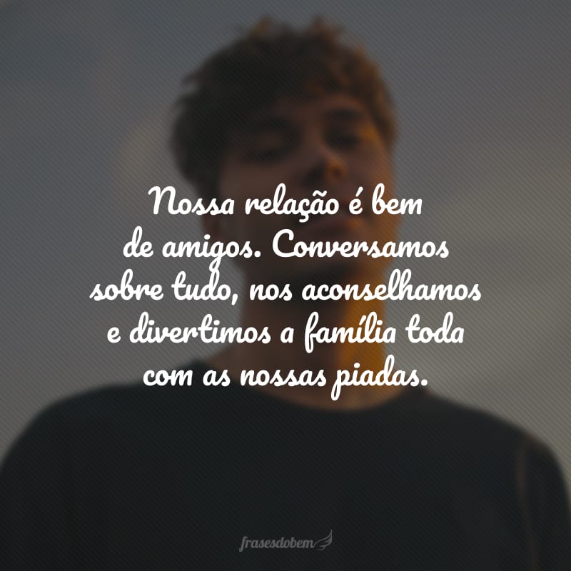 Nossa relação é bem de amigos. Conversamos sobre tudo, nos aconselhamos e divertimos a família toda com as nossas piadas.