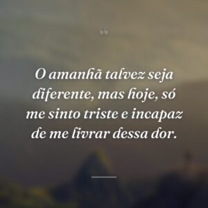 O amanhã talvez seja diferente, mas hoje, só me sinto triste e incapaz de me livrar dessa dor.