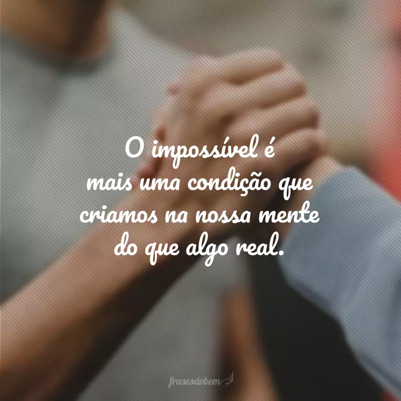 O impossível é mais uma condição que criamos na nossa mente do que algo real.