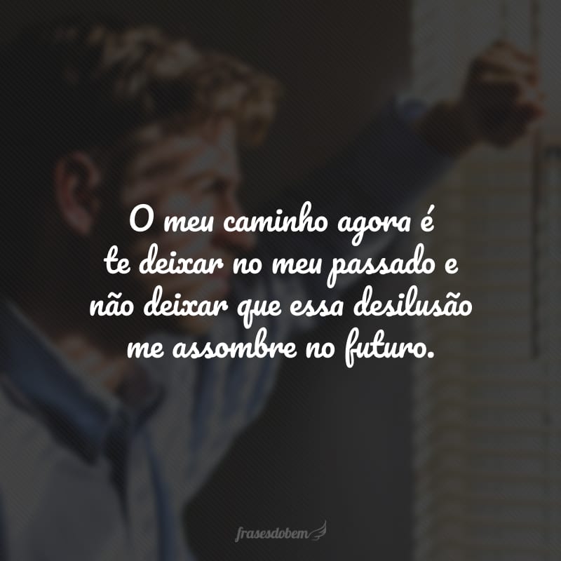 O meu caminho agora é te deixar no meu passado e não deixar que essa desilusão me assombre no futuro.