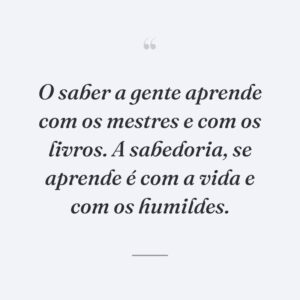 O saber a gente aprende com os mestres e com os livros. A sabedoria, se aprende é com a vida e com os humildes.
