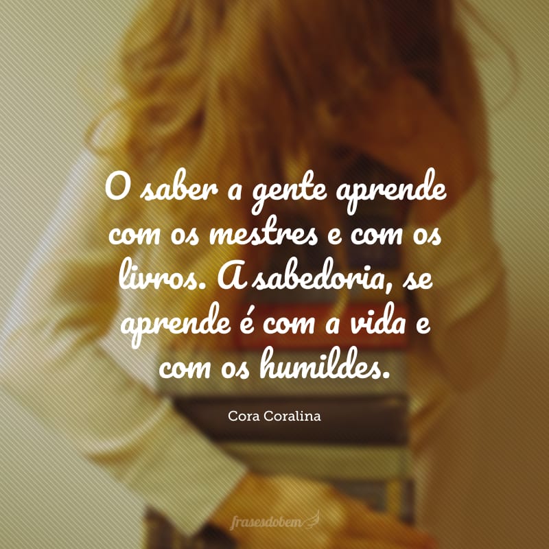 O saber a gente aprende com os mestres e com os livros. A sabedoria, se aprende é com a vida e com os humildes.