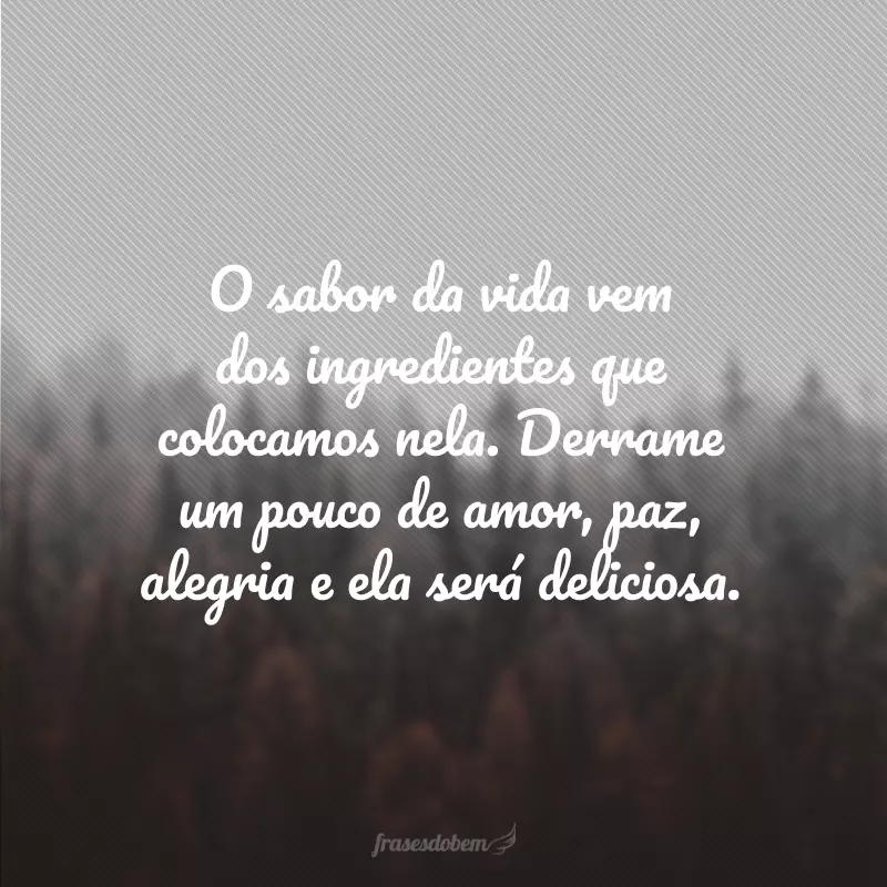 O sabor da vida vem dos ingredientes que colocamos nela. Derrame um pouco de amor, paz, alegria e ela será deliciosa.