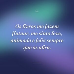 Os livros me fazem flutuar, me sinto leve, animada e feliz sempre que os abro.