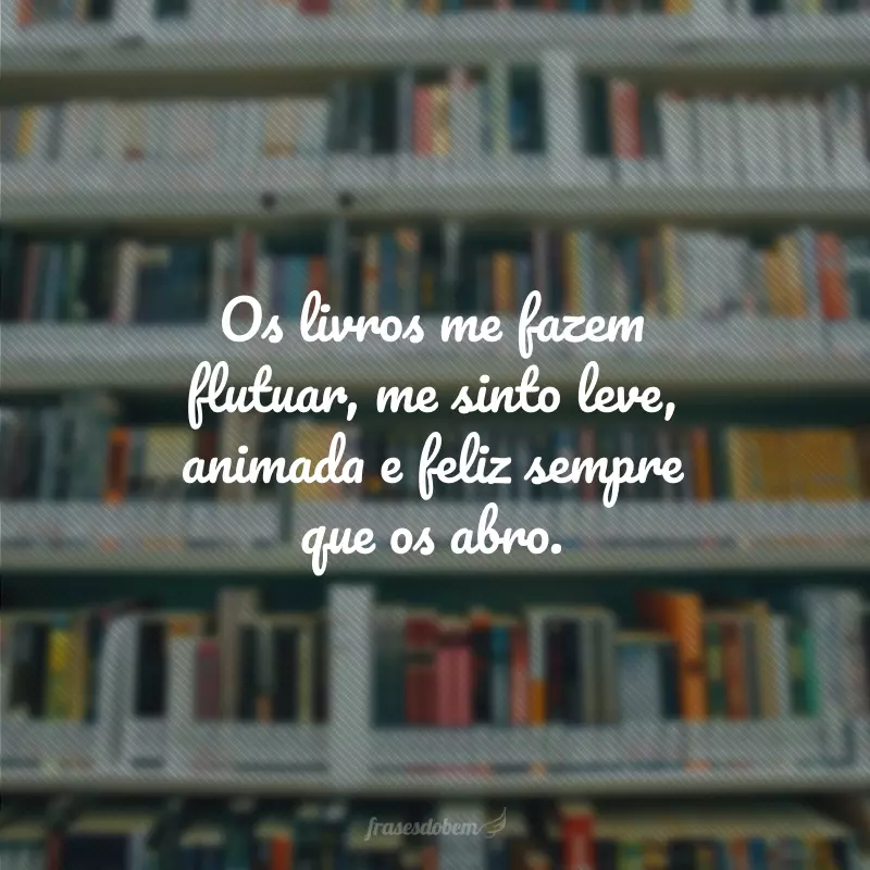 Os livros me fazem flutuar, me sinto leve, animada e feliz sempre que os abro.