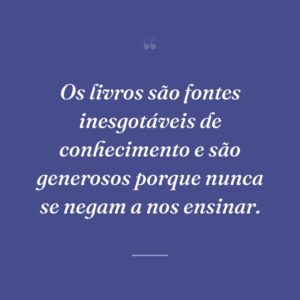 Os livros são fontes inesgotáveis de conhecimento e são generosos porque nunca se negam a nos ensinar.