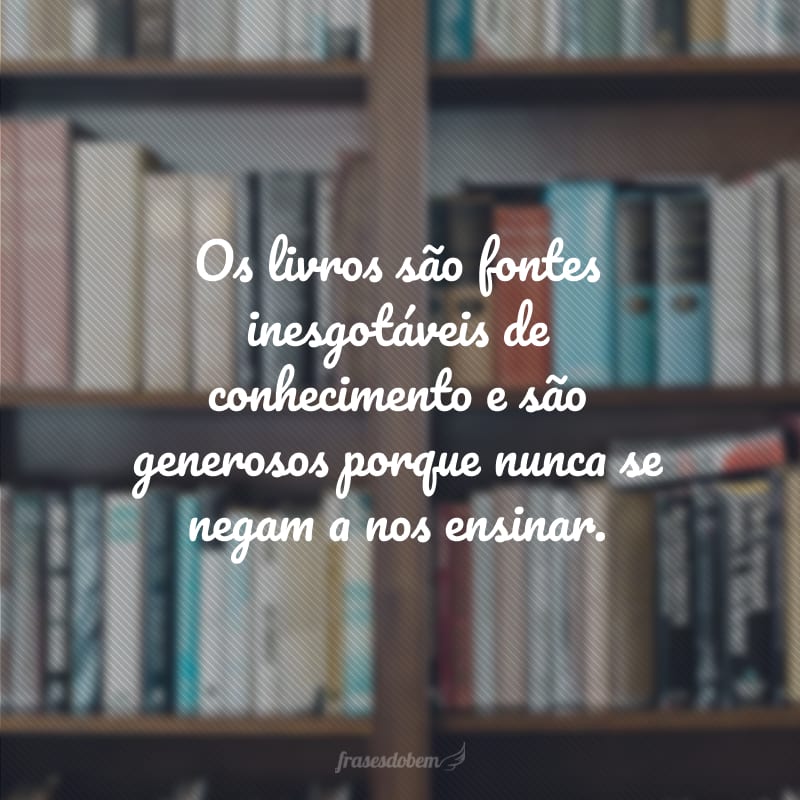 Os livros são fontes inesgotáveis de conhecimento e são generosos porque nunca se negam a nos ensinar.