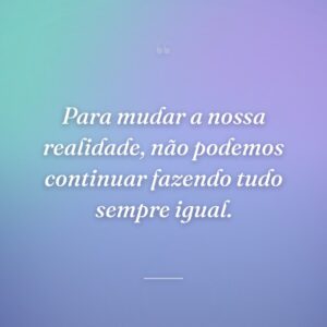 Para mudar a nossa realidade, não podemos continuar fazendo tudo sempre igual.