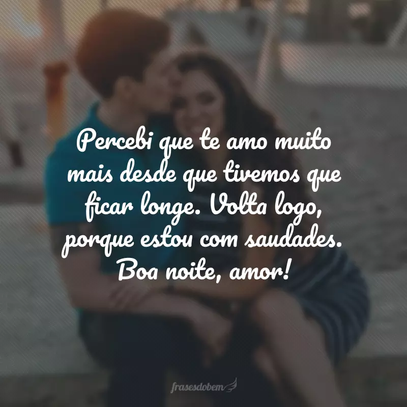 Percebi que te amo muito mais desde que tivemos que ficar longe. Volta logo, porque estou com saudades. Boa noite, amor!