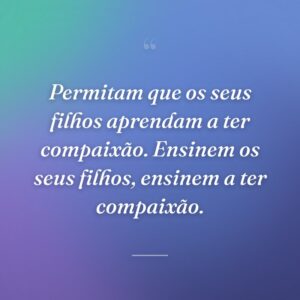 Permitam que os seus filhos aprendam a ter compaixão. Ensinem os seus filhos, ensinem a ter compaixão.