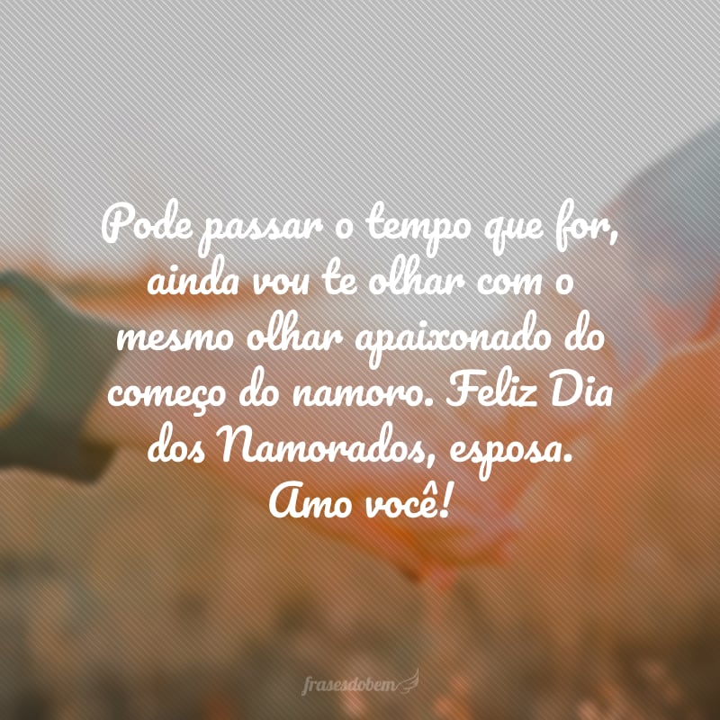 Pode passar o tempo que for, ainda vou te olhar com o mesmo olhar apaixonado do começo do namoro. Feliz Dia dos Namorados, esposa. Amo você!